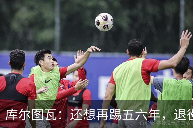 库尔图瓦：还想再踢五六年，退役后不想当主教练因为这让人老得快
